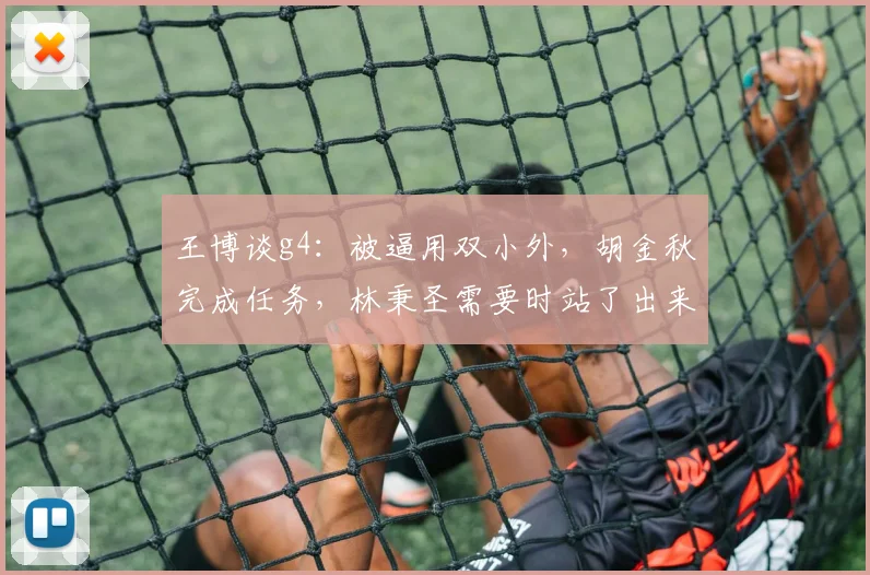 王博谈g4：被逼用双小外，胡金秋完成任务，林秉圣需要时站了出来