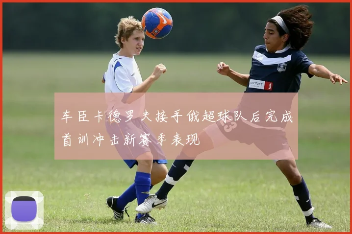 车臣卡德罗夫接手俄超球队后完成首训冲击新赛季表现