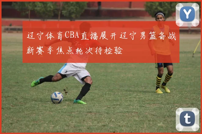 辽宁体育CBA直播展开辽宁男篮备战新赛季焦点轮次待检验