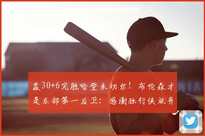 轰30+6完胜哈登米切尔！布伦森才是东部第一后卫：感谢独行侠放弃