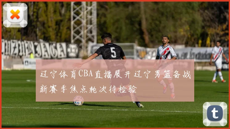 辽宁体育CBA直播展开辽宁男篮备战新赛季焦点轮次待检验