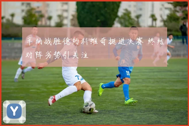 辛纳战胜德约科维奇挺进决赛 终结对阵劣势引关注