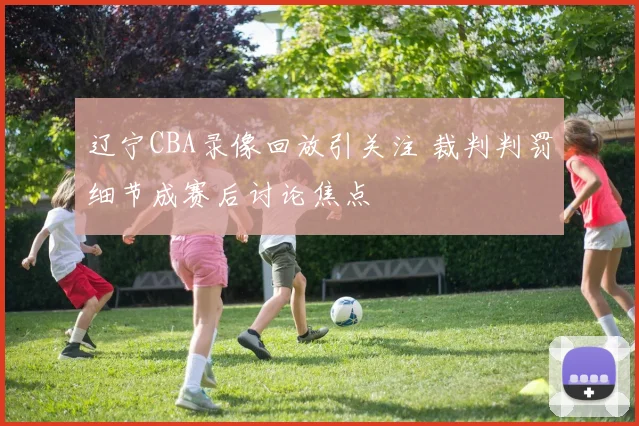 辽宁CBA录像回放引关注 裁判判罚细节成赛后讨论焦点