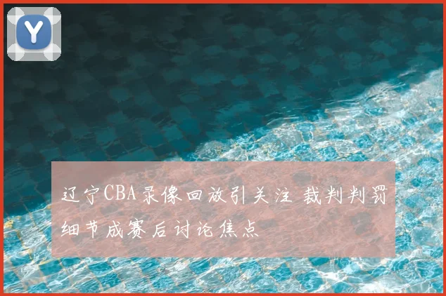 辽宁CBA录像回放引关注 裁判判罚细节成赛后讨论焦点