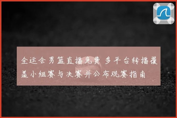 全运会男篮直播免费 多平台转播覆盖小组赛与决赛并公布观赛指南