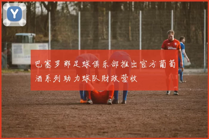 巴塞罗那足球俱乐部推出官方葡萄酒系列助力球队财政营收