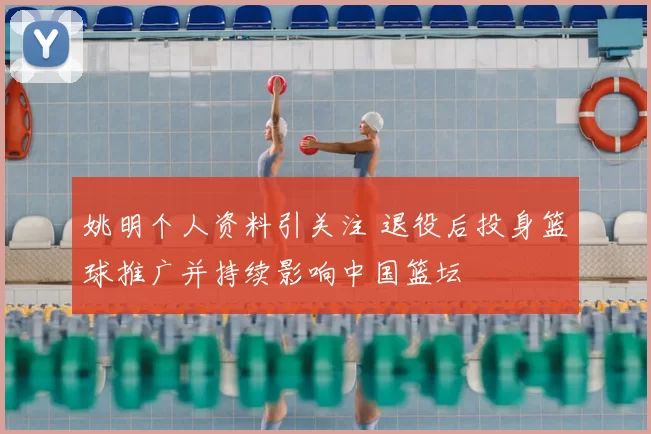 姚明个人资料引关注 退役后投身篮球推广并持续影响中国篮坛
