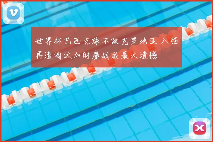 世界杯巴西点球不敌克罗地亚 八强再遭淘汰加时鏖战成最大遗憾