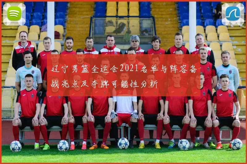 辽宁男篮全运会2021名单与阵容备战亮点及夺牌可能性分析