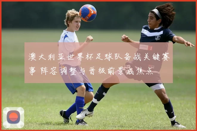 澳大利亚世界杯足球队备战关键赛事 阵容调整与晋级前景成焦点