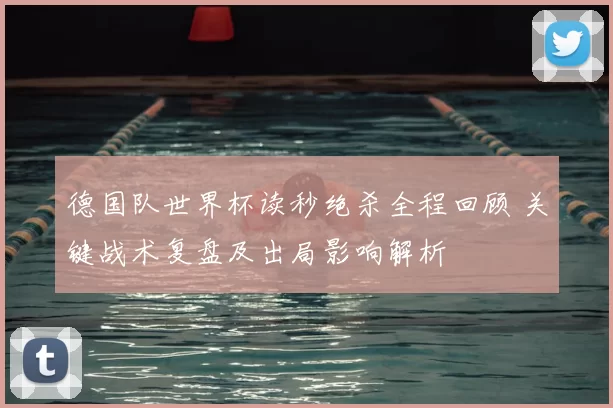 德国队世界杯读秒绝杀全程回顾 关键战术复盘及出局影响解析