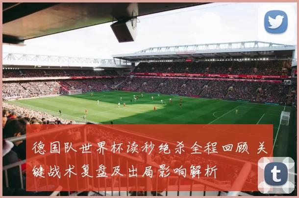 德国队世界杯读秒绝杀全程回顾 关键战术复盘及出局影响解析