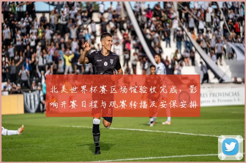 北美世界杯赛区场馆验收完成,影响开赛日程与观赛转播及安保安排