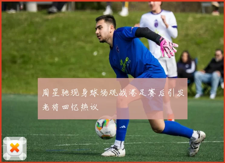 周星驰现身球场观战港足赛后引发老将回忆热议