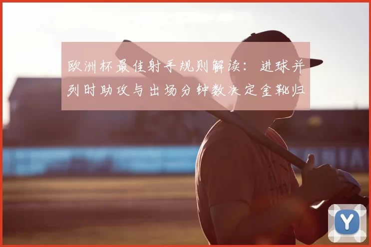 欧洲杯最佳射手规则解读：进球并列时助攻与出场分钟数决定金靴归属