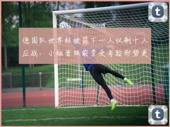 德国队世界杯被罚下一人仅剩十人应战，小组晋级前景受考验形势更趋复杂