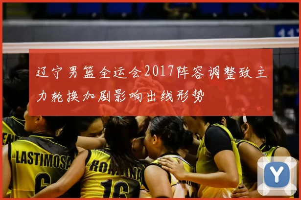 辽宁男篮全运会2017阵容调整致主力轮换加剧影响出线形势