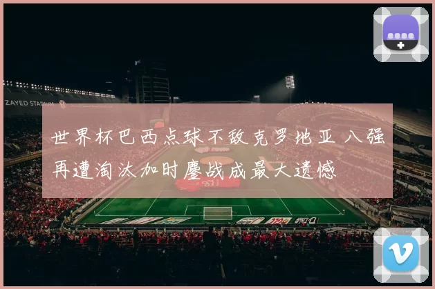 世界杯巴西点球不敌克罗地亚 八强再遭淘汰加时鏖战成最大遗憾