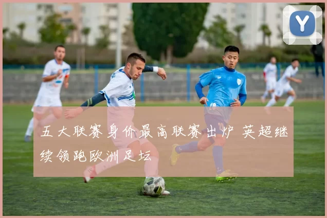 五大联赛身价最高联赛出炉 英超继续领跑欧洲足坛