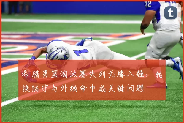 希腊男篮淘汰赛失利无缘八强，轮换防守与外线命中成关键问题