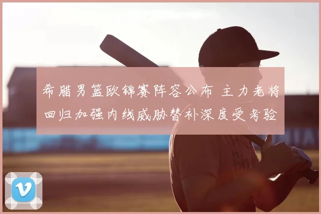 希腊男篮欧锦赛阵容公布 主力老将回归加强内线威胁替补深度受考验