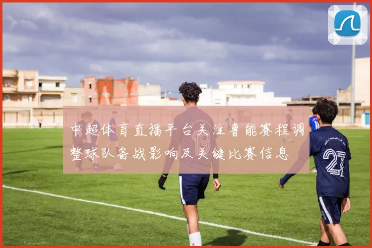 中超体育直播平台关注鲁能赛程调整球队备战影响及关键比赛信息