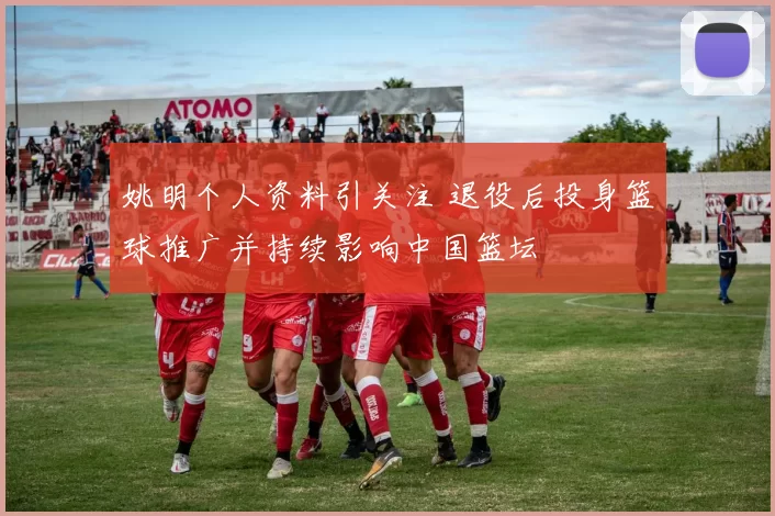 姚明个人资料引关注 退役后投身篮球推广并持续影响中国篮坛