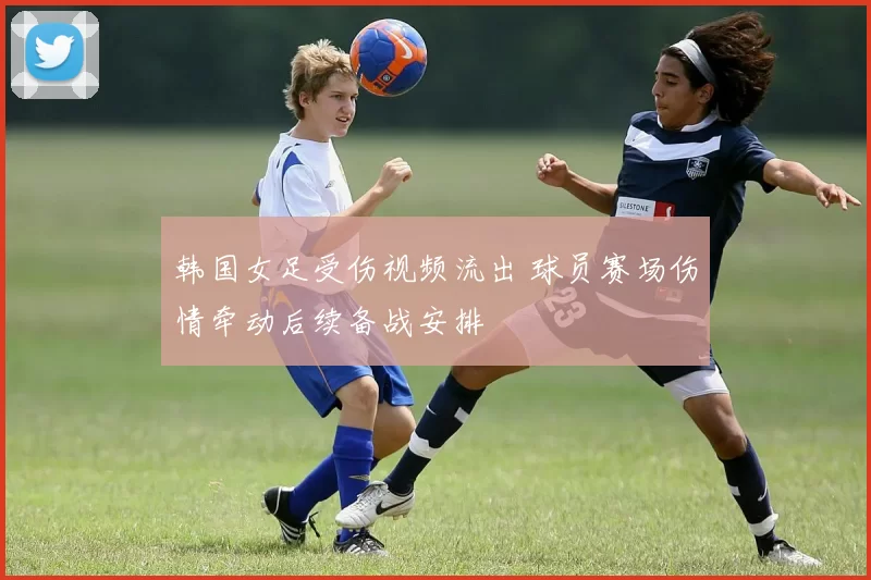 韩国女足受伤视频流出 球员赛场伤情牵动后续备战安排