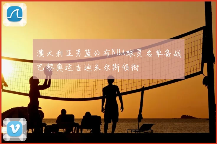 澳大利亚男篮公布NBA球员名单备战巴黎奥运吉迪米尔斯领衔