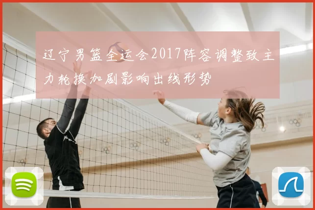 辽宁男篮全运会2017阵容调整致主力轮换加剧影响出线形势