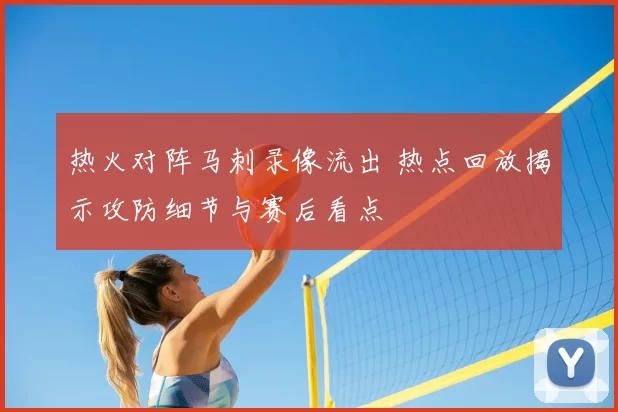 热火对阵马刺录像流出 热点回放揭示攻防细节与赛后看点