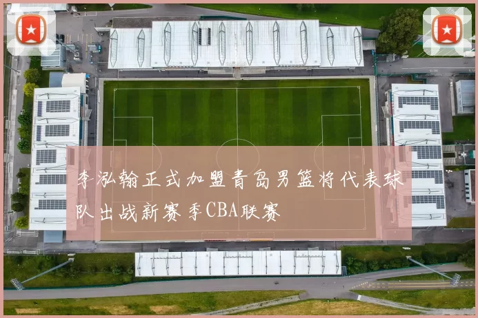 李泓翰正式加盟青岛男篮将代表球队出战新赛季CBA联赛