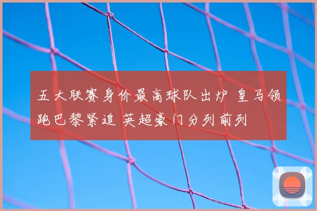 五大联赛身价最高球队出炉 皇马领跑巴黎紧追 英超豪门分列前列