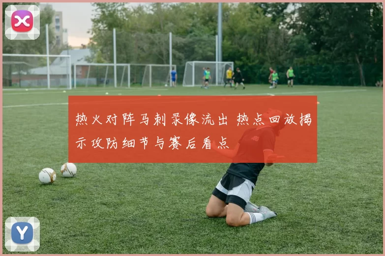 热火对阵马刺录像流出 热点回放揭示攻防细节与赛后看点