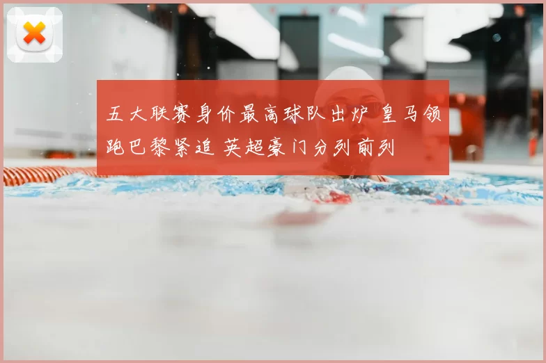 五大联赛身价最高球队出炉 皇马领跑巴黎紧追 英超豪门分列前列