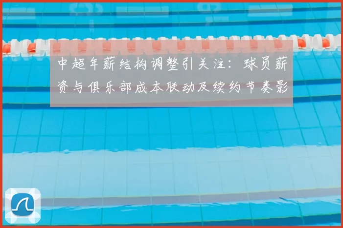 中超年薪结构调整引关注:球员薪资与俱乐部成本联动及续约节奏影响