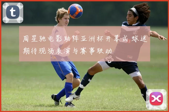 周星驰电影助阵亚洲杯开幕式 球迷期待现场表演与赛事联动