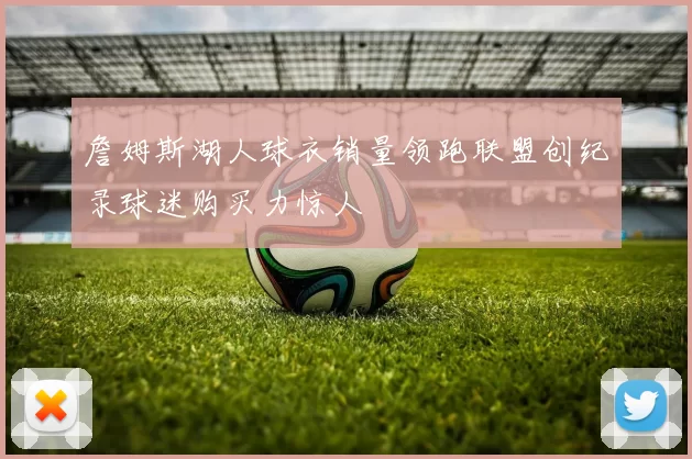 詹姆斯湖人球衣销量领跑联盟创纪录球迷购买力惊人